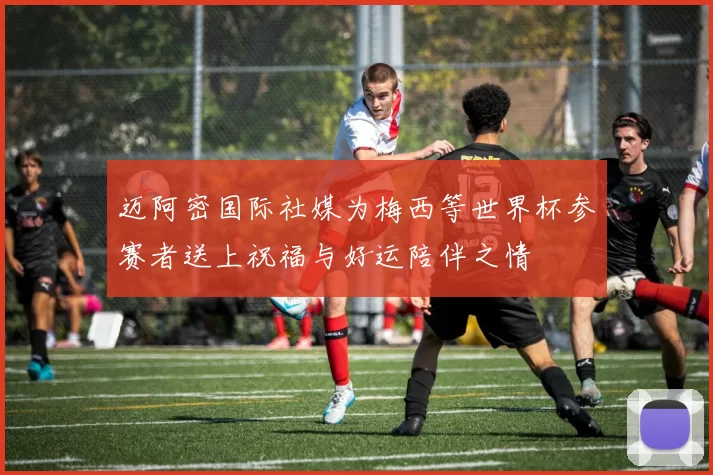 迈阿密国际社媒为梅西等世界杯参赛者送上祝福与好运陪伴之情