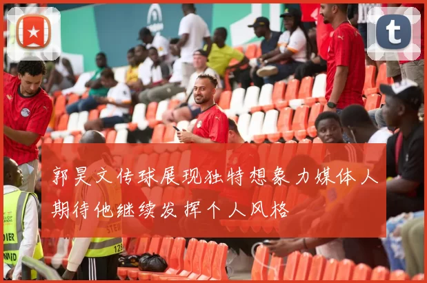 郭昊文传球展现独特想象力媒体人期待他继续发挥个人风格