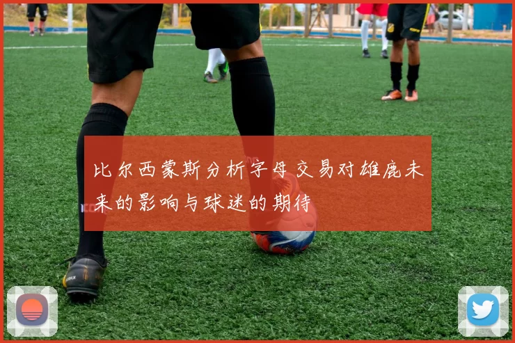 比尔西蒙斯分析字母交易对雄鹿未来的影响与球迷的期待
