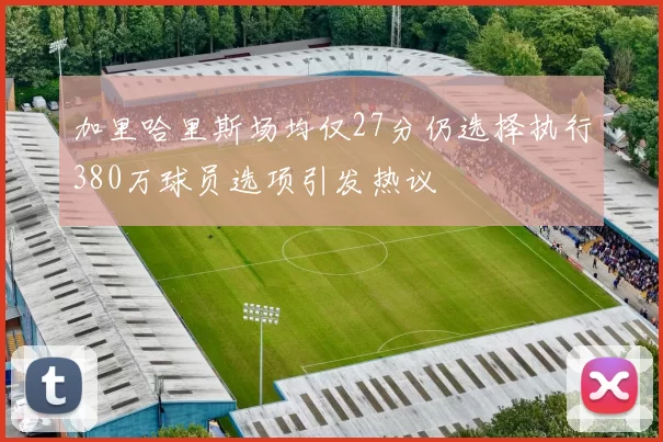 加里哈里斯场均仅27分仍选择执行380万球员选项引发热议