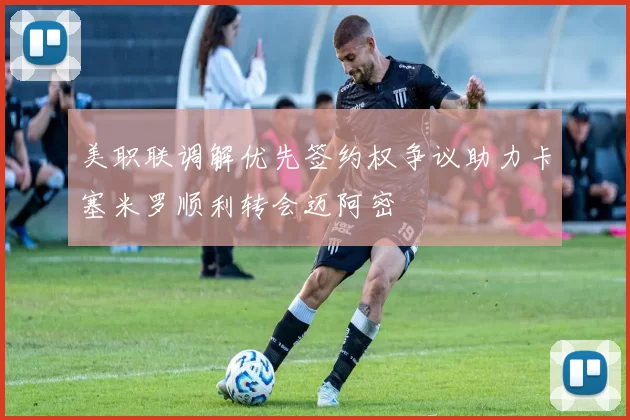 美职联调解优先签约权争议助力卡塞米罗顺利转会迈阿密