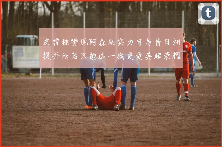 皮雷称赞现阿森纳实力可与昔日相提并论若只能选一我更爱英超荣耀