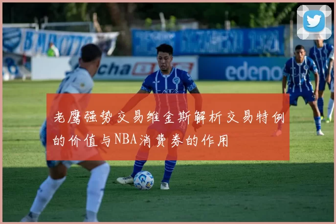 老鹰强势交易维金斯解析交易特例的价值与NBA消费券的作用