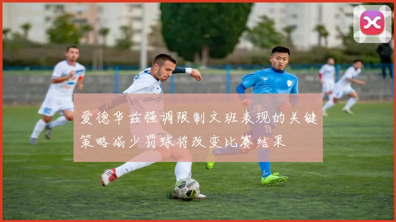 爱德华兹强调限制文班表现的关键策略减少罚球将改变比赛结果