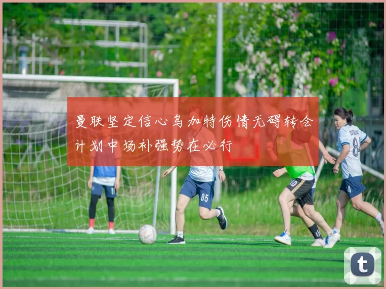 曼联坚定信心乌加特伤情无碍转会计划中场补强势在必行