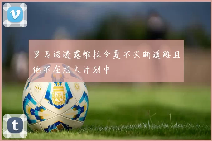 罗马诺透露维拉今夏不买断道路且他不在尤文计划中