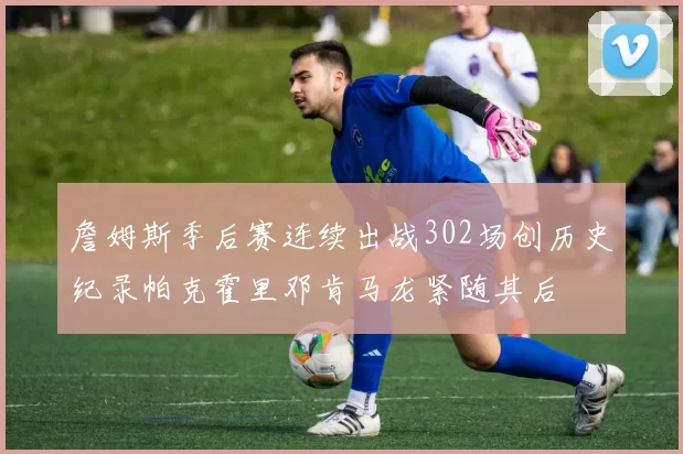 詹姆斯季后赛连续出战302场创历史纪录帕克霍里邓肯马龙紧随其后