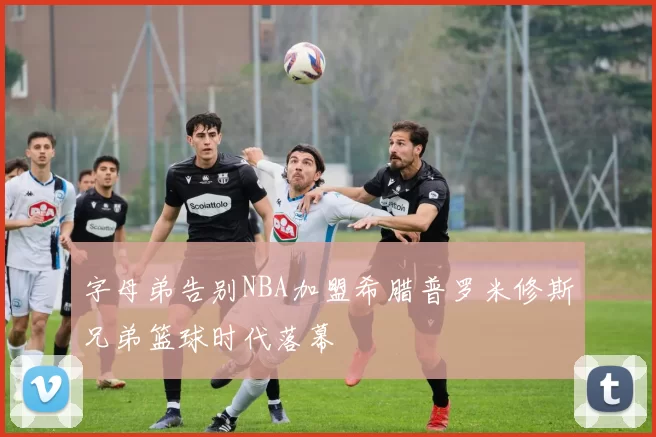 字母弟告别NBA加盟希腊普罗米修斯兄弟篮球时代落幕