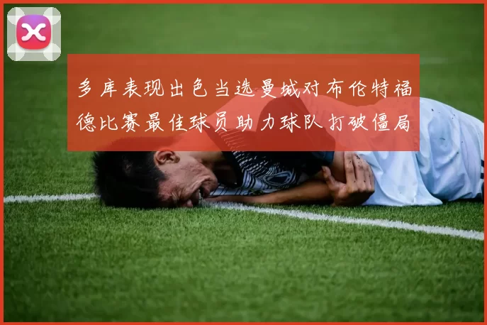 多库表现出色当选曼城对布伦特福德比赛最佳球员助力球队打破僵局
