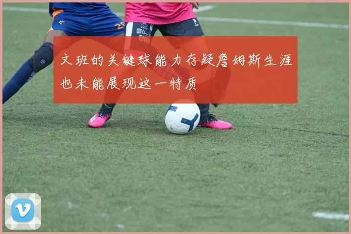 文班的关键球能力存疑詹姆斯生涯也未能展现这一特质