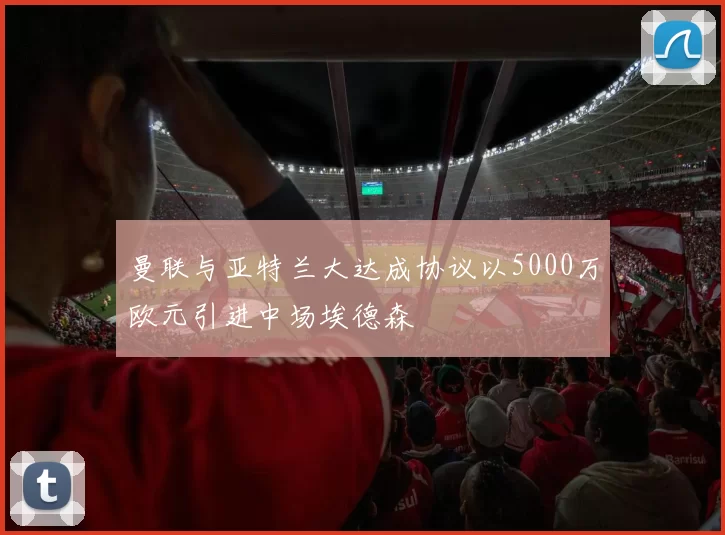 曼联与亚特兰大达成协议以5000万欧元引进中场埃德森