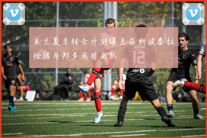 米兰夏季转会计划曝光菲利波泰拉恰诺与邦多或将离队